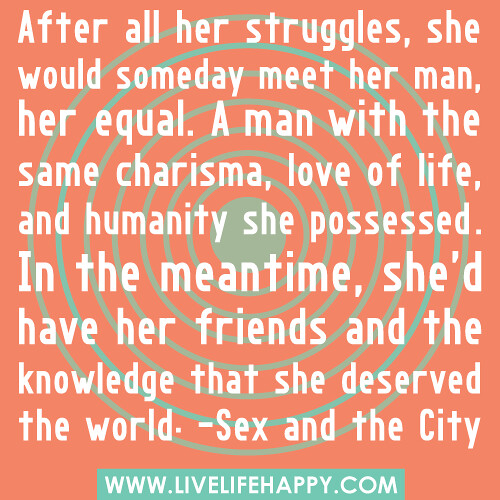 After all her struggles, she would someday meet her man, her equal. A man with the same charisma, love of life, and humanity she possessed. In the meantime, she'd have her friends and the knowledge that she deserved the world. -Sex and the City