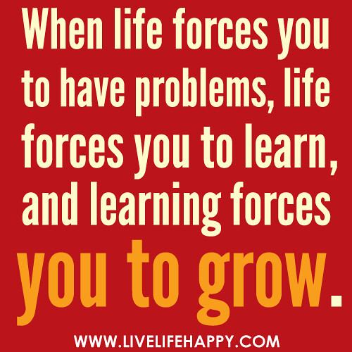 When life forces you to have problems, life forces you to learn, and learning forces you to grow.