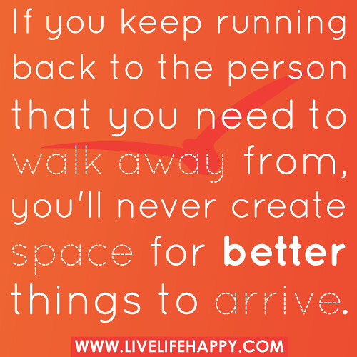 "If you keep running back to the person that you need to walk away from, you'll never create space for better things to arrive." -Robert Tew