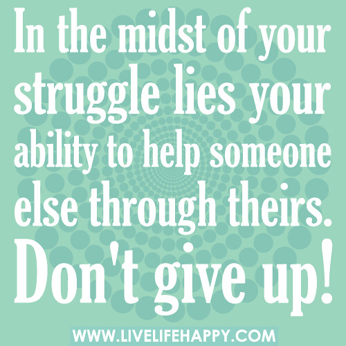 In the midst of your struggle lies your ability to help someone else through theirs. Don't give up!