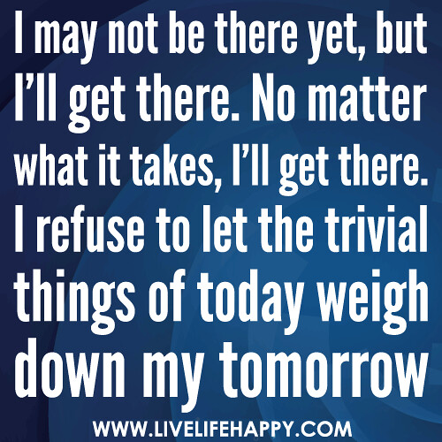 I may not be there yet, but I’ll get there. No matter what it takes, I’ll get there. I refuse to let the trivial things of today weigh down my tomorrow.