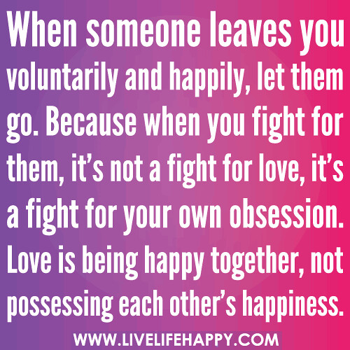 When someone leaves you voluntarily and happily, let them go. Because when you fight for them, it’s not a fight for love, it’s a fight for your own obsession. Love is being happy together, not possessing each other’s happiness.