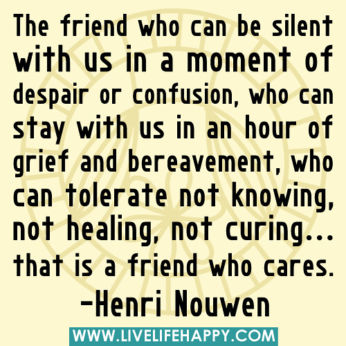 “The friend who can be silent with us in a moment of despair or confusion, who can stay with us in an hour of grief and bereavement, who can tolerate not knowing, not healing, not curing... that is a friend who cares.” -Henri Nouwen