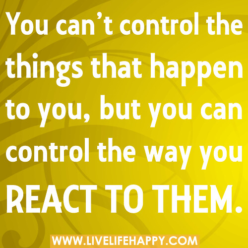 You can’t control the things that happen to you, but you can control the way you react to them.