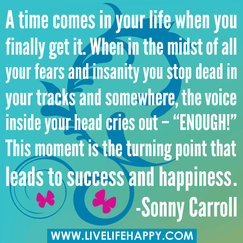 A time comes in your life when you finally get it. When in the midst of all your fears and insanity you stop dead in your tracks and somewhere, the voice inside your head cries out – “ENOUGH!” This moment is the turning point that leads to success and hap