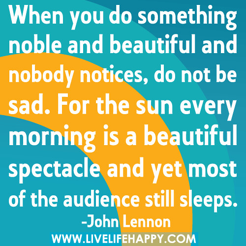 When you do something noble and beautiful and nobody notices, do not be sad. For the sun every morning is a beautiful spectacle and yet most of the audience still sleeps.