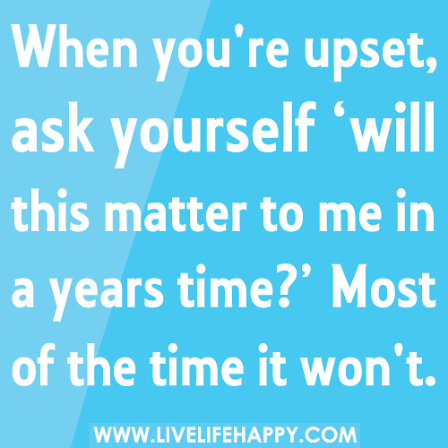 When you're upset, ask yourself ‘will this matter to me in a years time?’ Most of the time it wont.