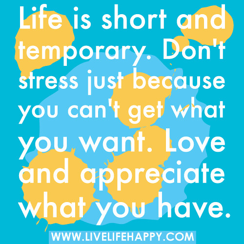 "Life is short and temporary. Don't stress just because you can't get what you want. Love and appreciate what you have." -Robert Tew