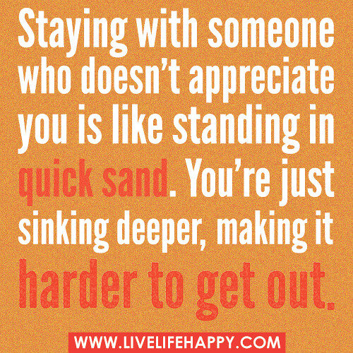 Staying with someone who doesn't appreciate you is like standing in quick sand. You're just sinking deeper, making it harder to get out.