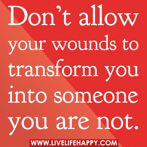 Don’t allow your wounds to transform you into someone you are not.