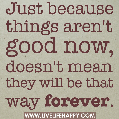 Just because things aren't good now, doesn't mean they will be that way forever.