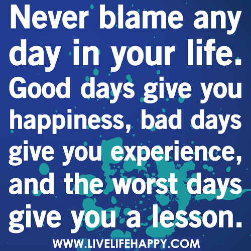 Never blame any day in your life. Good days give you happiness, bad days give you experience, and the worst days give you a lesson.