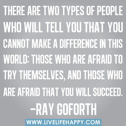 There are two types of people who will tell you that you cannot make a difference in this world: Those who are afraid to try themselves, and those who are afraid that you will succeed. -Ray Goforth