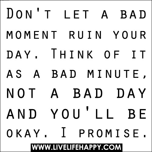 Don't let a bad moment ruin your day. Think of it as a bad minute, not a bad day and you'll be okay. I promise.