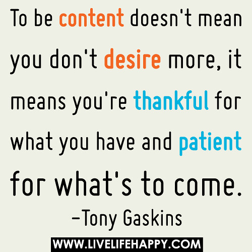 To be content doesn't mean you don't desire more, it means you're thankful for what you have and patient for what's to come.