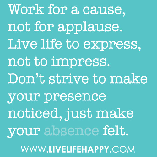 Work for a cause, not for applause. Live your life to express, not to impress, don’t strive to make your presence noticed, just make your absence felt.