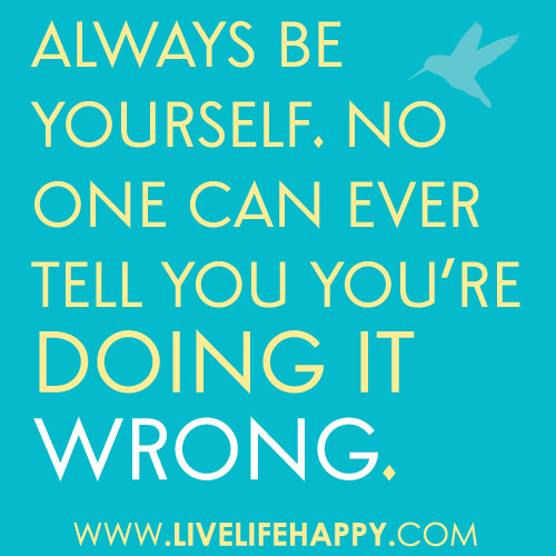 Always be yourself. No one can ever tell you you're doing it wrong.