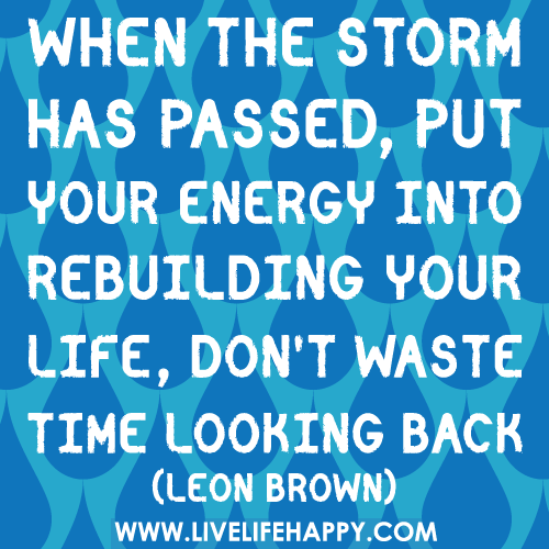 When the storm has passed, put your energy into rebuilding your life, don't waste time looking back.