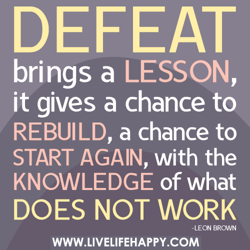 Defeat brings a lesson, it gives a chance to rebuild, a chance to start again, with the knowledge of what does not work.