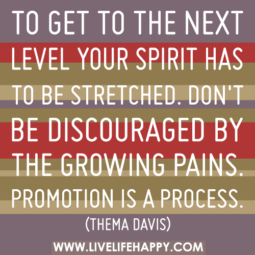 To get to the next level your spirit has to be stretched. Don’t be discouraged by the growing pains. Promotion is a process.