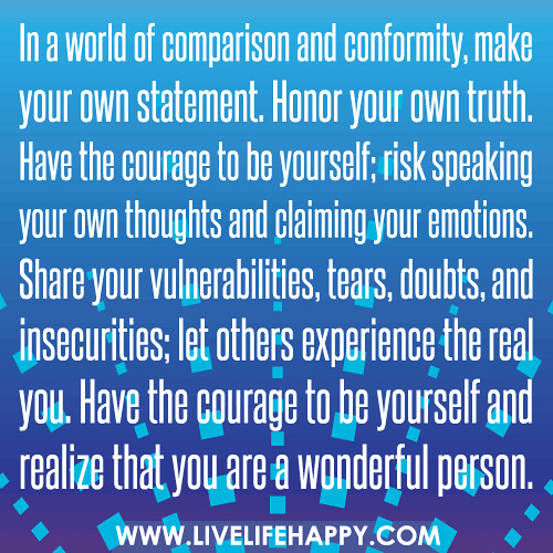 In a world of comparison and conformity, make your own statement. Honor your own truth. Have the courage to be yourself; risk speaking your own thoughts and claiming your emotions. Share your vulnerabilities, tears, doubts, and insecurities; let others ex