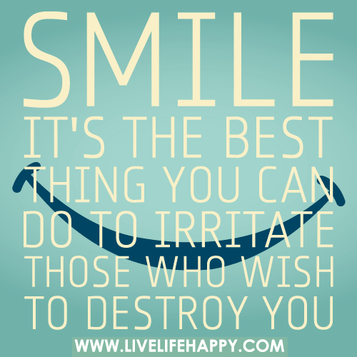 SMILE. It's the best thing you can do to irritate those who wish to destroy you.