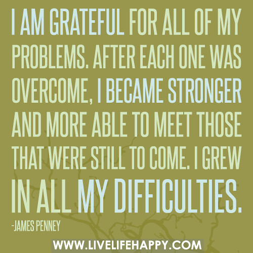 I am grateful for all of my problems. After each one was overcome, I became stronger and more able to meet those that were still to come. I grew in all my difficulties. - James Penney