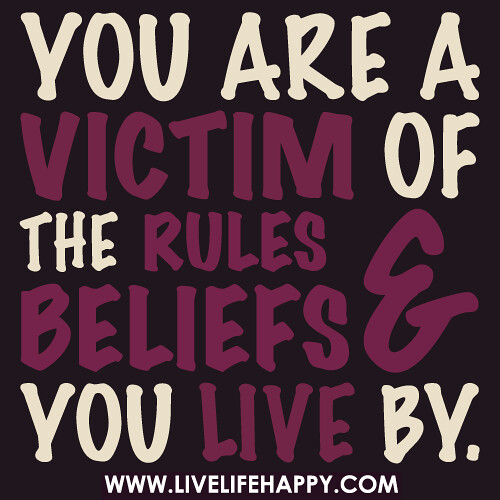 You are a victim of the rules and beliefs you live by.