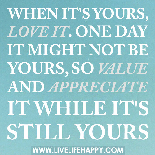 When it's yours, love it. One day it might not be yours, so value and appreciate it while it's still yours.
