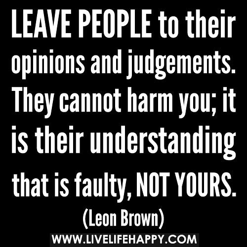 Leave people to their opinions and judgements. They cannot harm you; it is their understanding that is faulty, not yours.