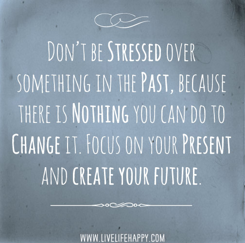 Don’t be stressed over something in the past, because there is nothing you can do to change it. Focus on your present and create your future.