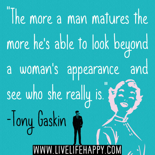 "The more a man matures the more he's able to look beyond a woman's appearance and see who she really is." -Tony Gaskin