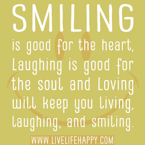 Smiling is good for the heart, Laughing is good for the soul and Loving will keep you living, laughing, and smiling.