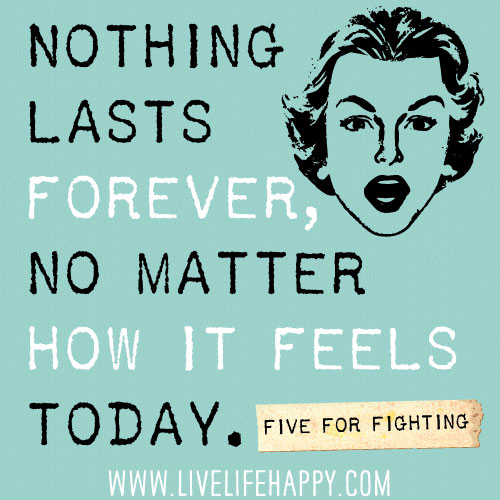 Nothing lasts forever, no matter how it feels today. -Five For Fighting