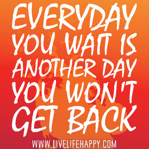 Everyday you wait is another day you won't get back.