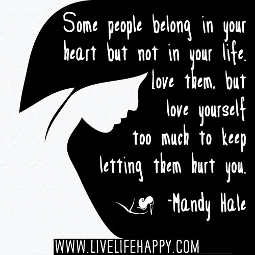 Some people belong in your heart but not in your life. Love them, but love yourself too much to keep letting them hurt you. - Mandy Hale