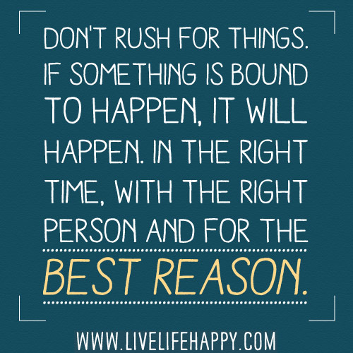 Don't rush for things. If something is bound to happen, it will happen. In the right time, with the right person and for the best reason.