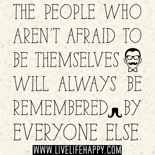 The people who aren't afraid to be themselves will always be remembered by everyone else.