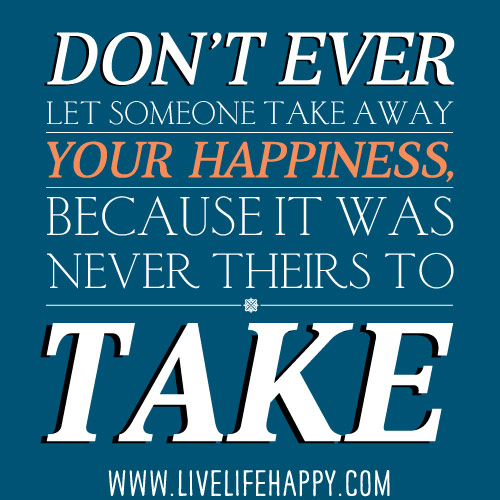 Don't ever let someone take away your happiness, because it was never theirs to take.
