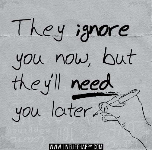 They ignore you now, but they’ll need you later.