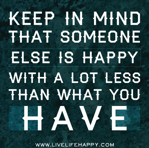 Keep in mind that someone else is happy with a lot less than what you have.