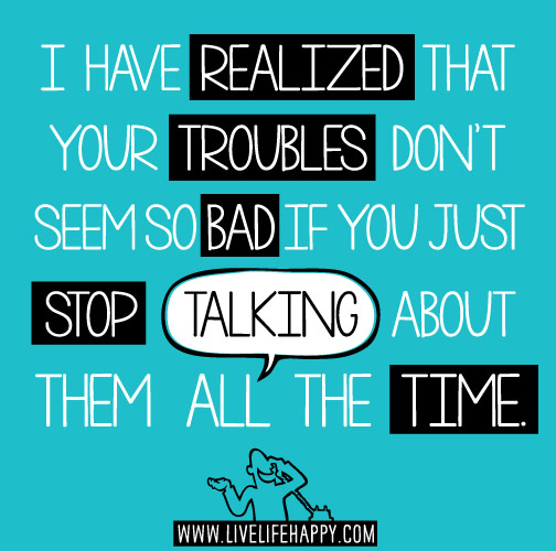 I have realized that your troubles don't seem so bad if you just stop talking about them all the time.