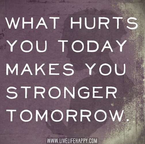 What hurts you today makes you stronger tomorrow.