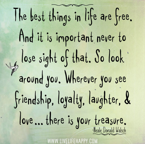 The best things in life are free. And it is important never to lose sight of that. So look around you. Wherever you see friendship, loyalty, laughter, and love...there is your treasure. - Neale Donald Walsch