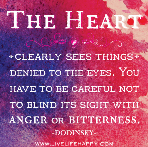 The heart clearly sees things denied to the eyes. You have to be careful not to blind its sight with anger or bitterness. - Dodinsky
