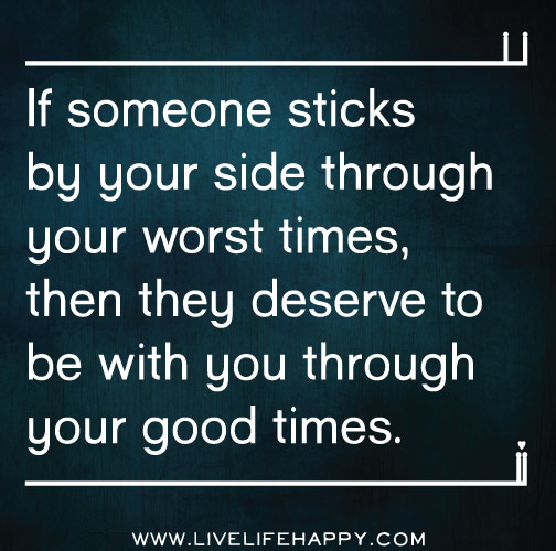 If someone sticks by your side through your worst times, then they deserve to be with you through your good times.