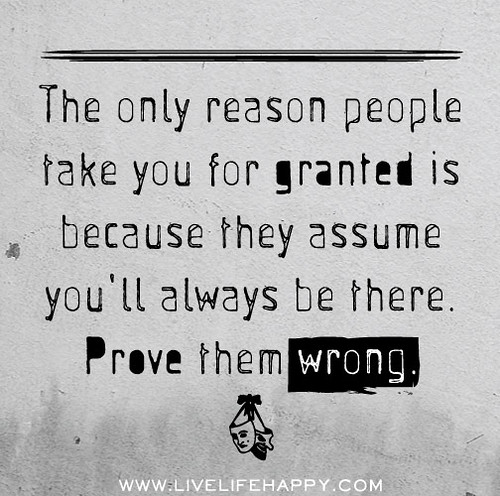 The only reason people take you for granted is because they assume you'll always be there. Prove them wrong.