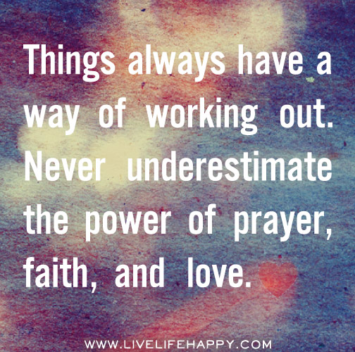 Things always have a way of working out. Never underestimate the power of prayer, faith, and love.