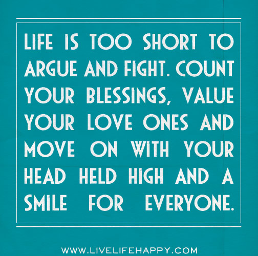 Life is too short to argue and fight. Count your blessings, value your love ones and move on with your head held high and a smile for everyone.