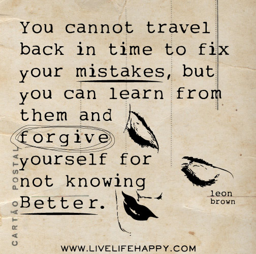 You cannot travel back in time to fix your mistakes, but you can learn from them and forgive yourself for not knowing better. - Leon Brown
